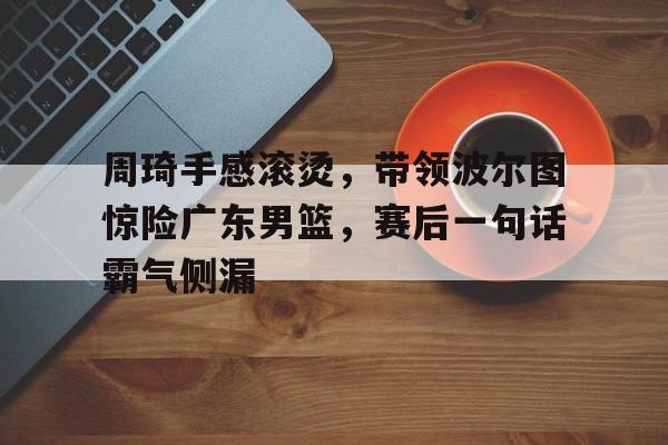 包含周琦手感滚烫，带领波尔图惊险广东男篮，赛后一句话霸气侧漏的词条